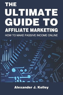 The Ultimate Guide to Affiliate Marketing: How to Make Passive Income Online by Kelley, Alexander James