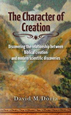 The Character of Creation: Discovering the relationship between Biblical creation and modern scientific discoveries by Doria, David M.