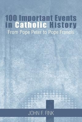 100 Important Events in Catholic History: From Pope Peter to Pope Francis by Fink, John F.