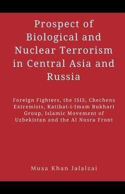 Prospect of Biological and Nuclear Terrorism in Central Asia and Russia: Foreign Fighters, the ISIS, Chechens Extremists, Katibat-i-Imam Bukhari Group by Jalalzai, Musa Khan