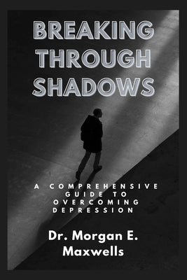 Breaking Through Shadows: A Comprehensive Guide to Overcoming Depression by Maxwells, Morgan E.