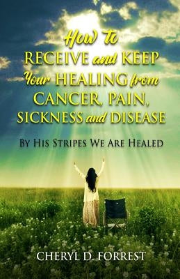 How to Receive and Keep Your Healing from Cancer, Pain, Sickness and Disease: By His Stripes We Are Healed by Forrest, Cheryl D.