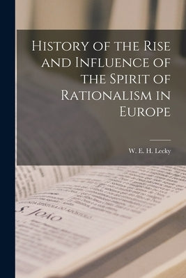History of the Rise and Influence of the Spirit of Rationalism in Europe by H. Lecky, W. E.