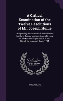 A Critical Examination of the Twelve Resolutions of Mr. Joseph Hume: Respecting the Loan of Fifteen Millions for Slave Compensation: Also, a Review of by Page, Richard