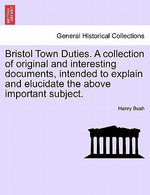Bristol Town Duties. a Collection of Original and Interesting Documents, Intended to Explain and Elucidate the Above Important Subject. by Bush, Henry