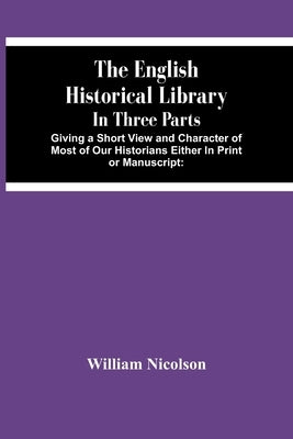 The English Historical Library: In Three Parts. Giving A Short View And Character Of Most Of Our Historians Either In Print Or Manuscript: With An Acc by Nicolson, William