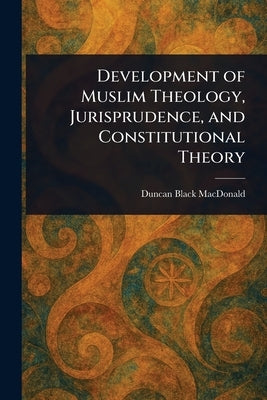 Development of Muslim Theology, Jurisprudence, and Constitutional Theory by MacDonald, Duncan Black