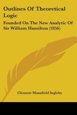 Outlines Of Theoretical Logic: Founded On The New Analytic Of Sir William Hamilton (1856) by Ingleby, Clement Mansfield