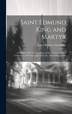 Saint Edmund King and Martyr: A History of His Life and Times With an Account of the Translation of His Incorrupt Body, Etc. From Original Mss by Mackinlay, James Boniface