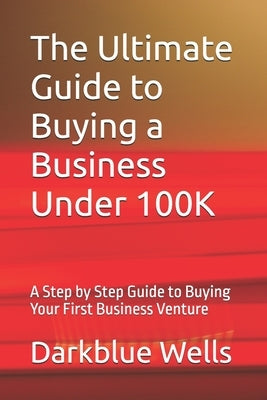 The Ultimate Guide to Buying a Business Under 100K: A Step by Step Guide to Buying Your First Business Venture by Wells, Darkblue