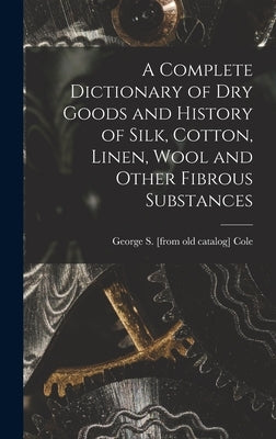 A Complete Dictionary of dry Goods and History of Silk, Cotton, Linen, Wool and Other Fibrous Substances by Cole, George S. [From Old Catalog]