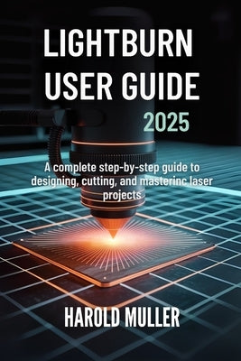 Lightburn User Guide 2025: A Complete Step-by-Step Guide to Designing, Cutting, and Mastering Laser Projects by Muller, Harold