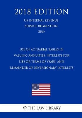 Use of Actuarial Tables in Valuing Annuities, Interests for Life or Terms of Years, and Remainder or Reversionary Interests (US Internal Revenue Servi by The Law Library