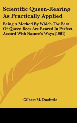 Scientific Queen-Rearing As Practically Applied: Being A Method By Which The Best Of Queen Bees Are Reared In Perfect Accord With Nature's Ways (1901) by Doolittle, Gilbert M.