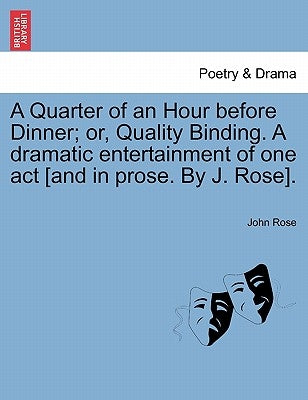 A Quarter of an Hour Before Dinner; Or, Quality Binding. a Dramatic Entertainment of One Act [and in Prose. by J. Rose]. by Rose, John