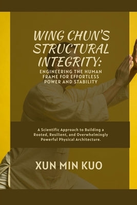 Wing Chun's Structural Integrity: Engineering the Human Frame for Effortless Power and Stability: A Scientific Approach to Building a Rooted, Resilien by Kuo, Xun Min