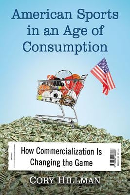 American Sports in an Age of Consumption: How Commercialization Is Changing the Game by Hillman, Cory