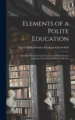 Elements of a Polite Education: Carefully Selected From the Letters of Philip Dormer Stanhope, Earl of Chesterfield to his Son by Chesterfield, Philip Dormer Stanhope