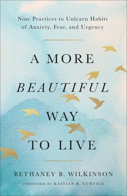 A More Beautiful Way to Live: Nine Practices to Unlearn Habits of Anxiety, Fear, and Urgency by Wilkinson, Bethaney B.