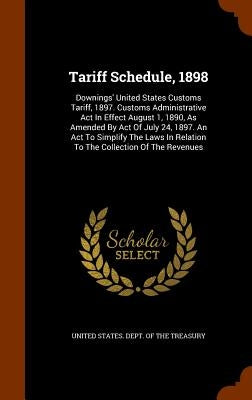 Tariff Schedule, 1898: Downings' United States Customs Tariff, 1897. Customs Administrative Act In Effect August 1, 1890, As Amended By Act O by United States Dept of the Treasury