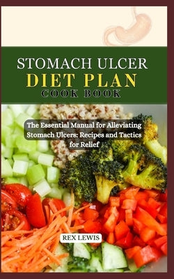 Stomach Ulcer Diet Plan Cook Book: The Essential Manual for Alleviating Stomach Ulcers: Recipes and Tactics for Relief by Lewis, Rex