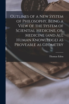 Outlines of a New System of Philosophy, Being a View of the System of Sciential Medicine, or, Medicine (and All Human Knowledge) as Proveable as Geome by Eden, Thomas