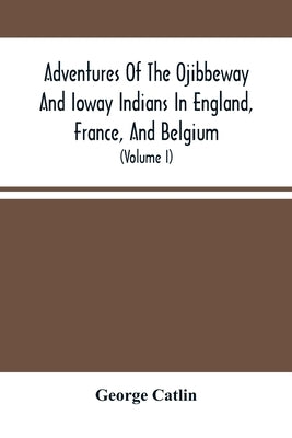 Adventures Of The Ojibbeway And Ioway Indians In England, France, And Belgium: Being Notes Of Eight Years' Travels And Residence In Europe With His No by Catlin, George