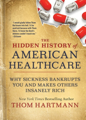The Hidden History of American Healthcare: Why Sickness Bankrupts You and Makes Others Insanely Rich by Hartmann, Thom