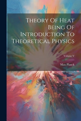 Theory Of Heat Being Of Introduction To Theoretical Physics; Volume V by Planck, Max