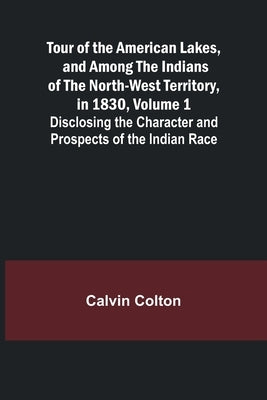 Tour of the American Lakes, and Among the Indians of the North-West Territory, in 1830, Volume 1 Disclosing the Character and Prospects of the Indian by Colton, Calvin
