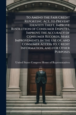 To Amend the Fair Credit Reporting Act, to Prevent Identity Theft, Improve Resolution of Consumer Disputes, Improve the Accuracy of Consumer Records, by United States Congress House of Repre