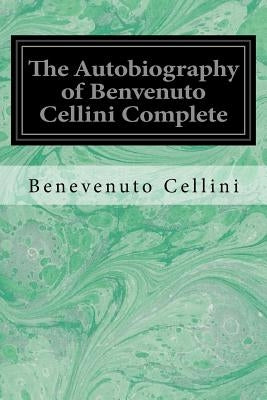 The Autobiography of Benvenuto Cellini Complete by Symonds, John Addington
