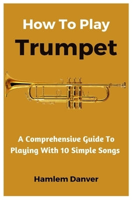 How To Play Trumpet: A Comprehensive Guide To Playing With 10 Simple Songs by Danver, Hamlem