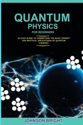 Quantum Physics for Beginners.: An Easy Guide To Understand The Basic Concept And Practical Applications Of Quantum Theories. by Bright, Johnson