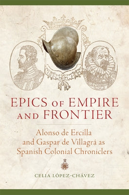 Epics of Empire and Frontier: Alonso de Ercilla and Gaspar de Villagrá as Spanish Colonial Chroniclers by López-Chávez, Celia