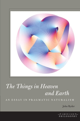 The Things in Heaven and Earth: An Essay in Pragmatic Naturalism by Ryder, John