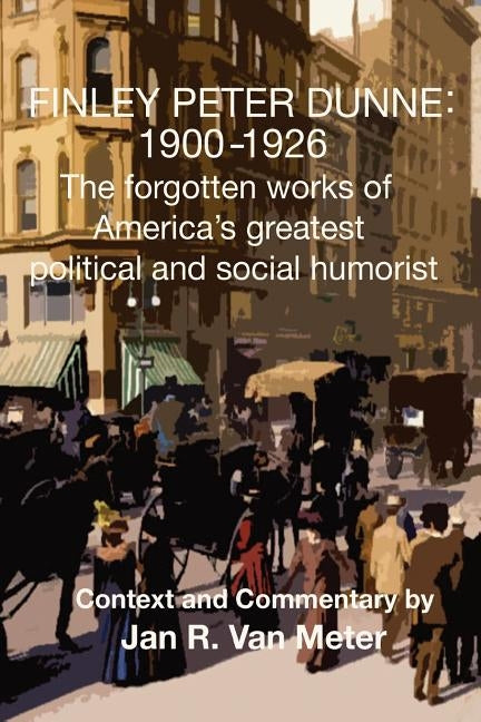 Finley Peter Dunne: 1900-1926: The Forgotten Works of Finley Peter Dunne, America's Greatest Political and Social Humorist by Van Meter, Jan R.