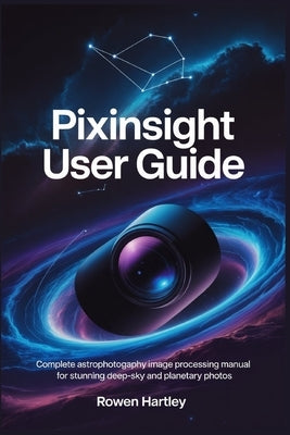PixInsight User Guide: Complete Astrophotography Image Processing Manual for Stunning Deep-Sky and Planetary Photos by Hartley, Rowen