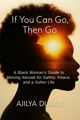 If You Can Go, Then Go: A Black Woman's Guide to Moving Abroad for Safety, Peace, and a Softer Life by Duroji, Ajilya