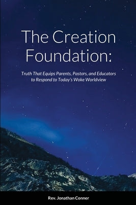 The Creation Foundation: Truth That Equips Parents, Pastors, and Educators to Respond to Today's Woke Worldview by Conner, Jonathan