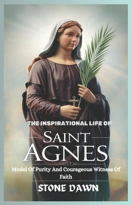 The Inspirational Life of Saint Agnes: Model Of Purity And Courageous Witness Of Faith by Dawn, Stone