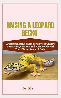 Raising a Leopard Gecko: A Comprehensive Guide For Novices On How To Nurture, Care For, And Form Bonds With Your Vibrant Leopard Gecko by Juan, Carl