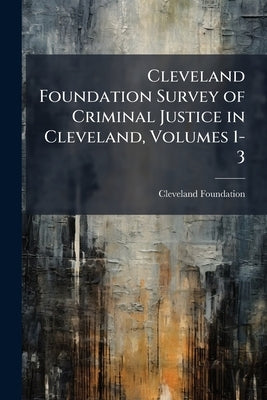 Cleveland Foundation Survey of Criminal Justice in Cleveland, Volumes 1-3 by Foundation, Cleveland