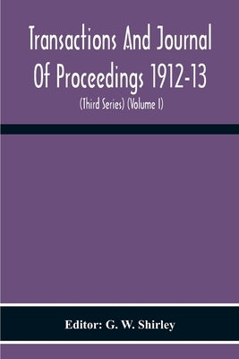 Transactions And Journal Of Proceedings 1912-13 (Third Series) (Volume I) by W. Shirley, G.