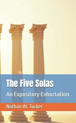 The Five Solas: An Expository Exhortation by Tucker, Nathan W.