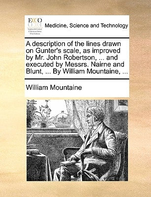 A Description of the Lines Drawn on Gunter's Scale, as Improved by Mr. John Robertson, ... and Executed by Messrs. Nairne and Blunt, ... by William Mo by Mountaine, William