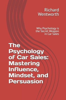 The Psychology of Car Sales: Mastering Influence, Mindset, and Persuasion: Why Psychology is the Secret Weapon in Car Sales by Wentworth, Richard