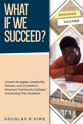 What If We Succeed? Unseen Struggles, Leadership Failures, and Triumphs in America's Community Colleges and Among Their Students by Sims, Douglas B.
