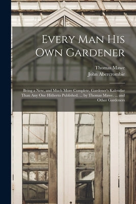 Every Man His Own Gardener: Being a New, and Much More Complete, Gardener's Kalendar Than Any One Hitherto Published. ... by Thomas Mawe. ... and by Abercrombie, John