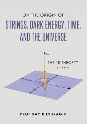 On the Origin of Strings, Dark Energy, Time, and the Universe- The E-theory by Eshraghi, Ray R.